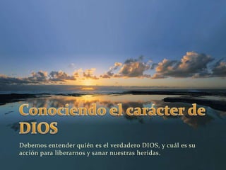 Conociendo el carácter de DIOSDebemos entender quién es el verdadero DIOS, y cuál es su acción para liberarnos y sanar nuestras heridas.
