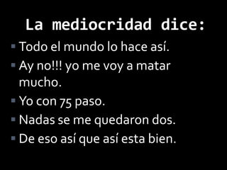 La mediocridad dice:
 Todo el mundo lo hace así.
 Ay no!!! yo me voy a matar
  mucho.
 Yo con 75 paso.
 Nadas se me quedaron dos.
 De eso así que así esta bien.
 