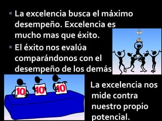  La excelencia busca el máximo
  desempeño. Excelencia es
  mucho mas que éxito.
 El éxito nos evalúa
  comparándonos con el
  desempeño de los demás.
                    La excelencia nos
                    mide contra
                    nuestro propio
                    potencial.
 