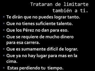 Trataran de limitarte
                     también a ti.
 Te dirán que no puedes lograr tanto.
 Que no tienes suficiente talento.
 Que los Pérez no dan para eso.
 Que se requiere de mucho dinero
  para esa carrera.
 Que es sumamente difícil de lograr.
 Que ya no hay lugar para mas en la
  cima.
 Estas perdiendo tu tiempo.
 