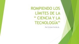 ROMPIENDO LOS
LÍMITES DE LA
“ CIENCIA Y LA
TECNOLOGÍA”
Por Cristian Cortés M.
 