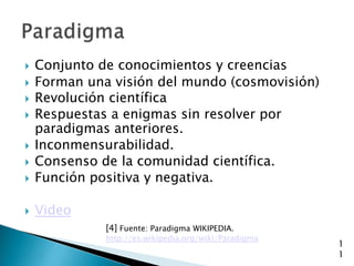    Conjunto de conocimientos y creencias
   Forman una visión del mundo (cosmovisión)
   Revolución científica
   Respuestas a enigmas sin resolver por
    paradigmas anteriores.
   Inconmensurabilidad.
   Consenso de la comunidad científica.
   Función positiva y negativa.

   Video
              [4] Fuente: Paradigma WIKIPEDIA.
              http://es.wikipedia.org/wiki/Paradigma
                                                       1
                                                       1
 
