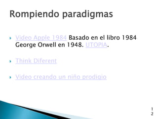 Rompiendo paradigmas

   Video Apple 1984 Basado en el libro 1984
    George Orwell en 1948. UTOPIA.

   Think Diferent

   Video creando un niño prodigio




                                               1
                                               2
 