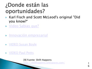¿Donde están las
oportunidades?
   Karl Fisch and Scott McLeod's original "Did
    you know?“
   Video Sabias que?

   Innovación empresarial

   VIDEO Susan Boyle

   VIDEO Paul Potts

             [9] Fuente: Shift Happens
             http://shifthappens.wikispaces.com/   1
                                                   6
 