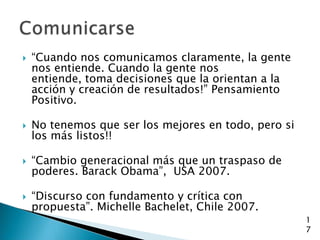    “Cuando nos comunicamos claramente, la gente
    nos entiende. Cuando la gente nos
    entiende, toma decisiones que la orientan a la
    acción y creación de resultados!” Pensamiento
    Positivo.

   No tenemos que ser los mejores en todo, pero si
    los más listos!!

   “Cambio generacional más que un traspaso de
    poderes. Barack Obama”, USA 2007.

   “Discurso con fundamento y crítica con
    propuesta”. Michelle Bachelet, Chile 2007.
                                                      1
                                                      7
 