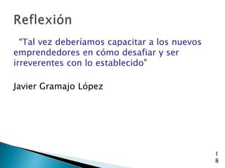 “Tal vez deberíamos capacitar a los nuevos
emprendedores en cómo desafiar y ser
irreverentes con lo establecido”

Javier Gramajo López




                                               1
                                               8
 