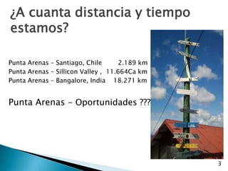 ¿A cuanta distancia y tiempo
estamos?

Punta Arenas – Santiago, Chile      2.189 km
Punta Arenas – Sillicon Valley , 11.664Ca km
Punta Arenas – Bangalore, India 18.271 km


Punta Arenas - Oportunidades ???




                                               3
 