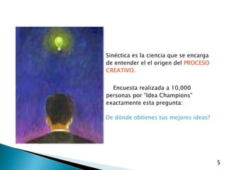 Sinéctica es la ciencia que se encarga
de entender el el origen del PROCESO
CREATIVO.


  Encuesta realizada a 10,000
personas por “Idea Champions”
exactamente esta pregunta:

De dónde obtienes tus mejores ideas?




                                         5
 