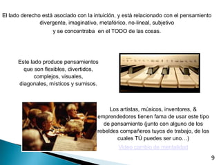 El lado derecho está asociado con la intuición, y está relacionado con el pensamiento
               divergente, imaginativo, metafórico, no-lineal, subjetivo
                    y se concentraba en el TODO de las cosas.




      Este lado produce pensamientos
        que son flexibles, divertidos,
             complejos, visuales,
      diagonales, místicos y sumisos.



                                           Los artistas, músicos, inventores, &
                                      emprendedores tienen fama de usar este tipo
                                        de pensamiento (junto con alguno de los
                                      rebeldes compañeros tuyos de trabajo, de los
                                              cuales TÚ puedes ser uno…)
                                               Video cambio de mentalidad
                                                                                     9
 