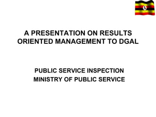 A PRESENTATION ON RESULTS
ORIENTED MANAGEMENT TO DGAL
PUBLIC SERVICE INSPECTION
MINISTRY OF PUBLIC SERVICE
 