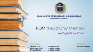 ROM (Read Only Memory)
Sub : Digital Electronics
SIGMA INSTITUTE OF TECHNOLOGY AND ENGINEERING
COMPUTER ENGG. (B.E)(SEM – 3)
Prepared by :
1.HEMIN PATEL (150500107025)
2.HARSHAL PATEL (150500107024)
3.VANDIT PATEL (150500107029)
Guided by :
HARDIK SOLANKI
 