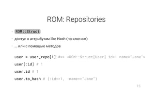 ROM: Repositories
• ROM::Struct
• доступ к аттрибутам like Hash (по ключам)
• ... или с помощью методов
user = user_repo[1] #=> <ROM::Struct[User] id=1 name="Jane">
user[:id] # 1
user.id # 1
user.to_hash # {:id=>1, :name=>"Jane"}
15
 