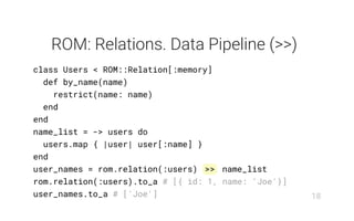 ROM: Relations. Data Pipeline (>>)
class Users < ROM::Relation[:memory]
def by_name(name)
restrict(name: name)
end
end
name_list = -> users do
users.map { |user| user[:name] }
end
user_names = rom.relation(:users) >> name_list
rom.relation(:users).to_a # [{ id: 1, name: 'Joe'}]
user_names.to_a # ['Joe'] 18
 