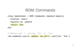 ROM: Commands
class UpdateUser < ROM::Commands::Update[:memory]
relation :users
register_as :update
result :one
end
# Update user 1, setting `foo` to `"bar"`
rom.command(:users). update . by_id(1) .call(foo: "bar")
22
 