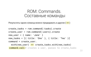 ROM: Commands.
Составные команды
Результаты одних команд можно предедавать в другие ( >> )
create_tasks = rom.command(:tasks).create
create_user = rom.command(:users).create
new_user = { name: 'Jane' }
new_tasks = [{ title: 'One' }, { title: 'Two' }]
command = create_user.
with(new_user) >> create_tasks.with(new_tasks)
command.call # creates a user, passes to create_tasks
23
 