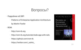 Вопросы?
• Подробнее об SRP:
• Patterns of Enterprise Application Architecture
by Martin Fowler
• ROM:
• http://rom-rb.org
• http://rom-rb.org/tutorials/todo-app-with-rails
• https://github.com/rom-rb
• https://twitter.com/_solnic_
34
 