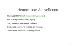Недостатки ActiveRecord
• Нарушает SRP (Single responsibility principle)
• Нет PORO (Plain Old Ruby Object)
• 1-в-1 маппинг на колонки таблицы
• Вы всегда работаете со строкой таблицы
• Тесты тоже завязаны на базу данных
6
 
