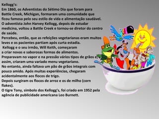 Kellogg's:  Em 1860, os Adventistas do Sétimo Dia que foram para Battle Creek, Michigan, formaram uma comunidade que ficou famosa pelo seu estilo de vida e alimentação saudável.  O adventista John Harvey Kellogg, depois de estudar medicina, voltou a Battle Creek e tornou-se diretor do centro de saúde.  Percebeu, então, que as refeições vegetarianas eram muitos leves e os pacientes partiam após curta estadia. Kellogg e o seu irmão, Will Keith, começaram  a criar novas e saborosas formas de alimentos.  Preparavam no vapor e na pressão vários tipos de grãos e, assim, criaram uma variado menu vegetariano.  No entanto, ainda faltava um pão de grãos integrais com pouco amido. Após muitas experiências, chegaram acidentalmente aos flocos de trigo.  Depois surgiram os flocos de arroz e os de milho (corn flakes).  O tigre Tony, símbolo dos Kellogg's, foi criado em 1952 pela agência de publicidade americana Leo Burnett.  