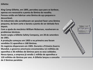 Gillette:  King Camp Gillette, em 1895, percebeu que para se barbear, apenas era necessária a ponta da lâmina da navalha.  Pensou então em fabricar uma lâmina de aço pequena e descartável.  Os industriais não acreditavam ser possível fazer uma lâmina pequena, de bom corte e barata a ponto de ser deitada fora depois.  Com a ajuda do mecânico William Nickerson, resolveram os problemas técnicos.  Assim surgiu a Gillette Safety Company, em 28 de setembro de 1901.  A produção começou em 1903 e no primeiro ano foram vendidos 51 aparelhos e 168 lâminas.  Os negócios dispararam em 1905. Durante a Primeira Guerra Mundial, o governo americano encomendou 3,5 milhões de aparelhos e 36 milhões de lâminas para os seus soldados. Nessa época, a empresa já vendia 1 milhão de aparelhos e 120 milhões de lâminas por ano. A Gillette lançou o conceito de 2 lâminas paralelas  