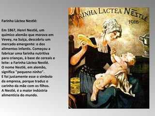 Farinha Láctea Nestlé:  Em 1867, Henri Nestlé, um químico alemão que morava em Vevey, na Suíça, descobriu um mercado emergente: o dos alimentos infantis. Começou a fabricar uma farinha nutritiva para crianças, à base de cereais e leite: a Farinha Láctea Nestlé.  O nome Nestlé, em alemão, significa "pequeno ninho".  E foi justamente esse o símbolo da empresa, porque traduz o carinho da mãe com os filhos.  A Nestlé, é a maior indústria alimentícia do mundo.  