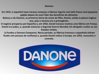 Danone:  Em 1919, o espanhol Isaac Carasso começou a fabricar iogurte com leite fresco num pequeno galpão depois de ouvir falar dos benefícios do alimento.  Batizou-o de Danone, as primeiras letras do nome do filho, Daniel, unidas à palavra inglesa one, pois o menino era o primogênito.  O negócio prosperou por Espanha e, em 1932, Daniel Carasso montou uma fábrica em França.  Daniel era judeu, e, quando estourou a Segunda Guerra Mundial, foi obrigado a exilar-se nos Estados Unidos.  Lá fundou a Dannon Companny. Nesse período, as fábricas francesa e espanhola tinham ficado com pessoas de confiança e, quando Daniel voltou à Europa, em 1952, reassumiu o controle.  