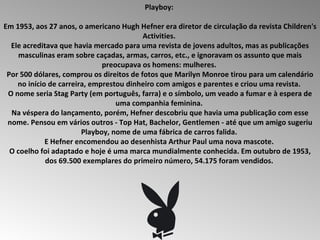 Playboy:  Em 1953, aos 27 anos, o americano Hugh Hefner era diretor de circulação da revista Children's Activities.  Ele acreditava que havia mercado para uma revista de jovens adultos, mas as publicações masculinas eram sobre caçadas, armas, carros, etc., e ignoravam os assunto que mais preocupava os homens: mulheres.  Por 500 dólares, comprou os direitos de fotos que Marilyn Monroe tirou para um calendário no início de carreira, emprestou dinheiro com amigos e parentes e criou uma revista.  O nome seria Stag Party (em português, farra) e o símbolo, um veado a fumar e à espera de uma companhia feminina.  Na véspera do lançamento, porém, Hefner descobriu que havia uma publicação com esse nome. Pensou em vários outros - Top Hat, Bachelor, Gentlemen - até que um amigo sugeriu Playboy, nome de uma fábrica de carros falida.  E Hefner encomendou ao desenhista Arthur Paul uma nova mascote.  O coelho foi adaptado e hoje é uma marca mundialmente conhecida. Em outubro de 1953, dos 69.500 exemplares do primeiro número, 54.175 foram vendidos.  