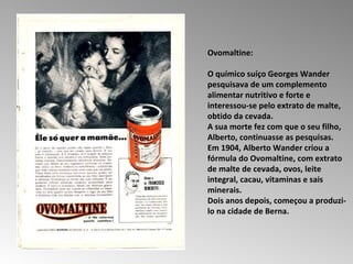 Ovomaltine:  O químico suíço Georges Wander pesquisava de um complemento alimentar nutritivo e forte e interessou-se pelo extrato de malte, obtido da cevada.  A sua morte fez com que o seu filho, Alberto, continuasse as pesquisas.  Em 1904, Alberto Wander criou a fórmula do Ovomaltine, com extrato de malte de cevada, ovos, leite integral, cacau, vitaminas e sais minerais.  Dois anos depois, começou a produzi-lo na cidade de Berna.  