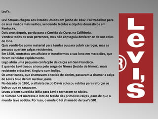 Levi's:  Levi Strauss chegou aos Estados Unidos em junho de 1847. Foi trabalhar para os seus irmãos mais velhos, vendendo tecidos e objetos domésticos em Kentucky.  Dois anos depois, partiu para a Corrida do Ouro, na Califórnia.  Vendeu todos os seus pertences, mas não conseguiu desfazer-se de uns rolos de lona.  Quis vendê-los como material para tendas ou para cobrir carroças, mas as pessoas queriam calças resistentes.  Em 1850, contratou um alfaiate e transformou a sua lona em macacões, que foram vendidos rapidamente.  Logo abriu uma pequena confecção de calças em San Francisco.  E quando Levi trocou a lona pelo serge de Nimes (tecido de Nimes), mais resistente e durável, tingiu-o com índigo.  Os americanos, que chamavam o tecido de denim, passaram a chamar a calça de Levi's blue denim ou blue jeans.  Na década de 1860, o alfaiate Jacob Davis colocou rebites para reforçar os bolsos que se rasgavam.  Levou a bem-sucedida idéia para Levi e tornaram-se sócios.  O número 501 marcava o lote de tecido das primeiras calças jeans de que o mundo teve notícia. Por isso, o modelo foi chamado de Levi's 501. 