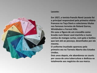Lacoste:  Em 1927, o tenista francês René Lacoste foi o principal responsável pela primeira vitória francesa na Taça Davis e colecionou títulos nos famosos torneios de Roland Garros, Wimbledon e Forrest Hills.  Ele usou a figura de um crocodilo como brasão num blazer azul-marinho e numa camisa de mangas curtas, com gola e botões que iam até ao pescoço, desenhados por ele mesmo.  O uniforme inusitado apareceu pela primeira vez no Torneio Aberto dos Estados Unidos.  Dois anos depois, ele abandonou os courts por causa de uma tuberculose e dedicou-se totalmente aos negócios da sua marca.  