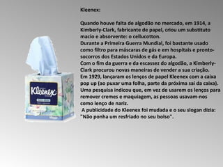 Kleenex:  Quando houve falta de algodão no mercado, em 1914, a Kimberly-Clark, fabricante de papel, criou um substituto macio e absorvente: o cellucotton.  Durante a Primeira Guerra Mundial, foi bastante usado como filtro para máscaras de gás e em hospitais e pronto-socorros dos Estados Unidos e da Europa.  Com o fim da guerra e da escassez do algodão, a Kimberly-Clark procurou novas maneiras de vender a sua criação.  Em 1929, lançaram os lenços de papel Kleenex com a caixa pop up (ao puxar uma folha, parte da próxima sai da caixa).  Uma pesquisa indicou que, em vez de usarem os lenços para remover cremes e maquiagem, as pessoas usavam-nos como lenço de nariz. A publicidade do Kleenex foi mudada e o seu slogan dizia:  "Não ponha um resfriado no seu bolso".  