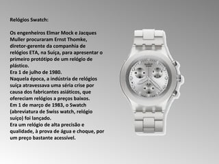 Relógios Swatch:  Os engenheiros Elmar Mock e Jacques Muller procuraram Ernst Thomke, diretor-gerente da companhia de relógios ETA, na Suíça, para apresentar o primeiro protótipo de um relógio de plástico.  Era 1 de julho de 1980.  Naquela época, a indústria de relógios suíça atravessava uma séria crise por causa dos fabricantes asiáticos, que ofereciam relógios a preços baixos.  Em 1 de março de 1983, o Swatch (abreviatura de Swiss watch, relógio suíço) foi lançado.  Era um relógio de alta precisão e qualidade, à prova de água e choque, por um preço bastante acessível. 