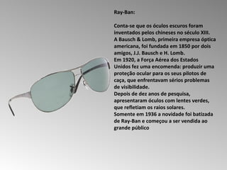 Ray-Ban:  Conta-se que os óculos escuros foram inventados pelos chineses no século XIII.  A Bausch & Lomb, primeira empresa óptica americana, foi fundada em 1850 por dois amigos, J.J. Bausch e H. Lomb.  Em 1920, a Força Aérea dos Estados Unidos fez uma encomenda: produzir uma proteção ocular para os seus pilotos de caça, que enfrentavam sérios problemas de visibilidade.  Depois de dez anos de pesquisa, apresentaram óculos com lentes verdes, que refletiam os raios solares.  Somente em 1936 a novidade foi batizada de Ray-Ban e começou a ser vendida ao grande público  