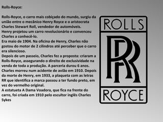 Rolls-Royce:  Rolls-Royce, o carro mais cobiçado do mundo, surgiu da união entre o mecânico Henry Royce e o aristocrata Charles Stewart Roll, vendedor de automóveis.  Henry projetou um carro revolucionário e convenceu Charles a conhecê-lo.  Era maio de 1904. Na oficina de Henry, Charles não gostou do motor de 2 cilindros até perceber que o carro era silencioso.  Depois de um passeio, Charles fez a proposta: criaram a Rolls-Royce, assegurando o direito de exclusividade na venda de toda a produção. A parceria durou 6 anos.  Charles morreu num acidente de avião em 1910. Depois da morte de Henry, em 1933, a plaqueta com as letras RR que identifica a marca passou a ter fundo preto, em vez do vermelho original.  A estatueta A Dama Voadora, que fica na frente do carro, foi criada em 1910 pelo escultor inglês Charles Sykes  