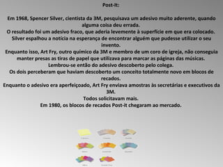 Post-It:  Em 1968, Spencer Silver, cientista da 3M, pesquisava um adesivo muito aderente, quando alguma coisa deu errada.  O resultado foi um adesivo fraco, que aderia levemente à superfície em que era colocado.  Silver espalhou a notícia na esperança de encontrar alguém que pudesse utilizar o seu invento.  Enquanto isso, Art Fry, outro químico da 3M e membro de um coro de igreja, não conseguia manter presas as tiras de papel que utilizava para marcar as páginas das músicas.  Lembrou-se então do adesivo descoberto pelo colega.  Os dois perceberam que haviam descoberto um conceito totalmente novo em blocos de recados.  Enquanto o adesivo era aperfeiçoado, Art Fry enviava amostras às secretárias e executivos da 3M.  Todos solicitavam mais.  Em 1980, os blocos de recados Post-it chegaram ao mercado.  