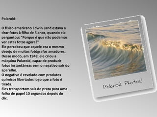 Polaroid:  O físico americano Edwin Land estava a tirar fotos à filha de 5 anos, quando ela perguntou: "Porque é que não podemos ver estas fotos agora?"  Ele percebeu que aquele era o mesmo desejo de muitos fotógrafos amadores.  Desse modo, em 1948, ele criou a máquina Polaroid, capaz de produzir fotos instantâneas sem o negativo sair do aparelho.  O negativo é revelado com produtos químicos libertados logo que a foto é tirada.  Eles transportam sais de prata para uma folha de papel 10 segundos depois do clic.  