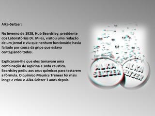 Alka-Seltzer:  No inverno de 1928, Hub Beardsley, presidente dos Laboratórios Dr. Miles, visitou uma redação de um jornal e viu que nenhum funcionário havia faltado por causa da gripe que estava contagiando todos.  Explicaram-lhe que eles tomavam uma combinação de aspirina e soda caustica.  Beardsley pediu aos seus químicos para testarem a fórmula. O químico Maurice Treneer foi mais longe e criou o Alka-Seltzer 3 anos depois.  