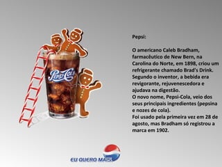 Pepsi:  O americano Caleb Bradham, farmacêutico de New Bern, na Carolina do Norte, em 1898, criou um refrigerante chamado Brad's Drink. Segundo o inventor, a bebida era revigorante, rejuvenescedora e ajudava na digestão.  O novo nome, Pepsi-Cola, veio dos seus principais ingredientes (pepsina e nozes de cola).  Foi usado pela primeira vez em 28 de agosto, mas Bradham só registrou a marca em 1902.  