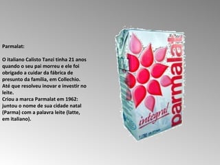 Parmalat:  O italiano Calisto Tanzi tinha 21 anos quando o seu pai morreu e ele foi obrigado a cuidar da fábrica de presunto da família, em Collechio.  Até que resolveu inovar e investir no leite.  Criou a marca Parmalat em 1962: juntou o nome de sua cidade natal (Parma) com a palavra leite (latte, em italiano).  