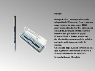 Parker:  George Parker, jovem professor de telegrafia de Wisconsin, EUA, criou um novo modelo de caneta em 1888.  A revolucionária Parker 51, com a pena embutida, que fazia a tinta secar no instante em que tocava o papel.  Durante 1940, a Parker americana decidiu testá-la no mercado brasileiro antes de soltá-la para o resto do mundo.  Cinco anos depois, seria com uma delas que o general Eisenhower assinaria a aceitação da rendição alemã na Segunda Guerra Mundial .  