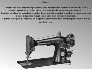 Singer:  O americano Isaac Merritt Singer entrou para a história em Boston no ano de 1852: foi o primeiro a produzir e comercializar uma máquina de costura de uso doméstico.  Ao observar algumas máquinas em ação, Singer propôs substituir a agulha curva por uma reta e fazer a laçadeira mover-se em vai-e-vem (e não em círculos).  A grande vantagem da máquina de Singer era permitir costuras em qualquer sentido, não só em linha reta.   