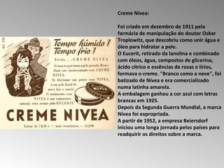 Creme Nívea:  Foi criado em dezembro de 1911 pela farmácia de manipulação do doutor Oskar Troplowitz, que descobriu como unir água e óleo para hidratar a pele.  O Eucerit, retirado da lanolina e combinado com óleos, água, compostos de glicerina, ácido cítrico e essências de rosas e lírios, formava o creme. "Branco como a neve", foi batizado de Nívea e era comercializado numa latinha amarela.  A embalagem ganhou a cor azul com letras brancas em 1925.  Depois da Segunda Guerra Mundial, a marca Nívea foi expropriada.  A partir de 1952, a empresa Beiersdorf iniciou uma longa jornada pelos países para readquirir os direitos sobre a marca.  