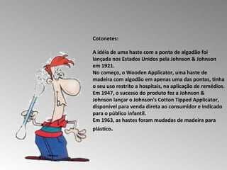 Cotonetes:  A idéia de uma haste com a ponta de algodão foi lançada nos Estados Unidos pela Johnson & Johnson em 1921.  No começo, o Wooden Applicator, uma haste de madeira com algodão em apenas uma das pontas, tinha o seu uso restrito a hospitais, na aplicação de remédios.  Em 1947, o sucesso do produto fez a Johnson & Johnson lançar o Johnson's Cotton Tipped Applicator, disponível para venda direta ao consumidor e indicado para o público infantil.  Em 1963, as hastes foram mudadas de madeira para plástico .  