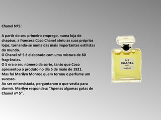 Chanel Nº5:  A partir do seu primeiro emprego, numa loja de chapéus, a francesa Coco Chanel abriu as suas próprias lojas, tornando-se numa das mais importantes estilistas do mundo.  O Chanel nº 5 é elaborado com uma mistura de 60 fragrâncias.  O 5 era o seu número da sorte, tanto que Coco apresentou o produto no dia 5 de maio de 1921.  Mas foi Marilyn Monroe quem tornou o perfume um sucesso.  Ao ser entrevistada, perguntaram o que vestia para dormir. Marilyn respondeu: "Apenas algumas gotas de Chanel nº 5".  