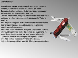 Canivete Suíço:  Sabendo que o exército do seu país importava canivetes alemães, Karl Elsener abriu a sua fábrica em 1884.  Os seus primeiros canivetes Victorinox foram entregues aos soldados suíços em outubro de 1891.  Colocou o brasão do país para diferenciá-los dos alemães e batizou o produto homenageando os seus pais, Victor e Victoria.  Para ampliar o negócio e atrair utilizadores mais refinados, Elsener aperfeiçoou o canivete e, assim, surgiram os modelos com ferramentas:  abre latas, chave de fendas, punção e saca-rolhas, serrote, alicate, abre garrafas, palito de dentes, pinça, gancho de pesca, lente de aumento e até uma pequena bússola.  O produto popularizou-se depois da Segunda Guerra Mundial, com as unidades militares americanas.  Hoje, a linha para oficiais tem 100 diferentes combinações.  