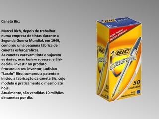 Caneta Bic:  Marcel Bich, depois de trabalhar numa empresa de tintas durante a Segunda Guerra Mundial, em 1949, comprou uma pequena fábrica de canetas esferográficas.  As canetas vazavam tinta e sujavam os dedos, mas faziam sucesso, e Bich decidiu investir no produto.  Procurou o seu inventor, Ladislao "Laszlo" Biro, comprou a patente e iniciou a fabricação da caneta Bic, cujo modelo é praticamente o mesmo até hoje.  Atualmente, são vendidas 10 milhões de canetas por dia.  