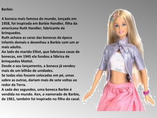 Barbie:  A boneca mais famosa do mundo, lançada em 1958, foi inspirada em Barbie Handler, filha da americana Ruth Handler, fabricante de brinquedos.  Ruth achava as caras das bonecas da época infantis demais e desenhou a Barbie com um ar mais adulto.  Ao lado do marido Elliot, que fabricava casas de bonecas, em 1945 ela fundou a fábrica de brinquedos Mattel.  Desde o seu lançamento, a boneca já vendeu mais de um bilhão de unidades.  Se todas elas fossem colocadas em pé, umas sobre as outras, dariam mais de sete voltas ao redor da Terra.  A cada dez segundos, uma boneca Barbie é vendida no mundo. Ken, o namorado de Barbie, de 1961, também foi inspirado no filho do casal.  
