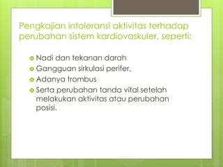 Pengkajian intoleransi aktivitas terhadap
perubahan sistem kardiovaskuler, seperti:
 Nadi dan tekanan darah
 Gangguan sirkulasi perifer,
 Adanya trombus
 Serta perubahan tanda vital setelah
melakukan aktivitas atau perubahan
posisi.
 