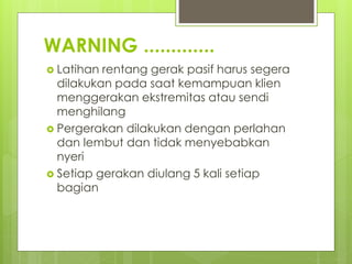 WARNING .............
 Latihan rentang gerak pasif harus segera
dilakukan pada saat kemampuan klien
menggerakan ekstremitas atau sendi
menghilang
 Pergerakan dilakukan dengan perlahan
dan lembut dan tidak menyebabkan
nyeri
 Setiap gerakan diulang 5 kali setiap
bagian
 