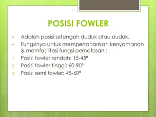 POSISI FOWLER
 Adalah posisi setengah duduk atau duduk.
 Fungsinya untuk mempertahankan kenyamanan
& memfasilitasi fungsi pernafasan :
1. Posisi fowler rendah: 15-45⁰
2. Posisi fowler tinggi: 60-90⁰
3. Posisi semi fowler: 45-60⁰
 