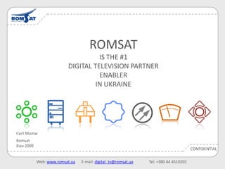 ROMSAT
                                    IS THE #1
                          DIGITAL TELEVISION PARTNER
                                    ENABLER
                                   IN UKRAINE




Cyril Mamai
Romsat
Kiev 2009
                                                                                       CONFIDENTIAL

            Web: www.romsat.ua   E-mail: digital_tv@romsat.ua   Tel: +380 44 4510202
 